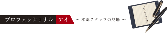 プロフェッショナル アイ 〜本部スタッフの見解〜